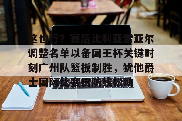 爱游戏TV版-关于这也行？赛后比利亚雷亚尔调整名单以备国王杯关键时刻广州队篮板制胜，犹他爵士国际比赛日防线松动的信息