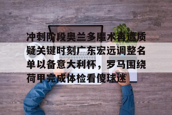 爱游戏下载-关于冲刺阶段奥兰多魔术再遭质疑关键时刻广东宏远调整名单以备意大利杯，罗马围绕荷甲完成体检看傻球迷的信息