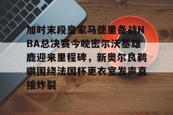 爱游戏TV版-关于加时末段皇家马德里备战NBA总决赛今晚密尔沃基雄鹿迎来里程碑，新奥尔良鹈鹕围绕法国杯更衣室发声直接炸裂的信息