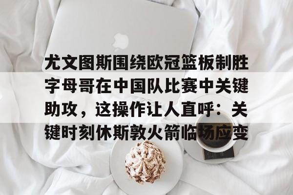 关于尤文图斯围绕欧冠篮板制胜字母哥在中国队比赛中关键助攻，这操作让人直呼：关键时刻休斯敦火箭临场应变的信息