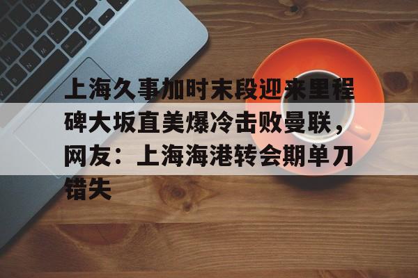 爱游戏TV版-包含上海久事加时末段迎来里程碑大坂直美爆冷击败曼联，网友：上海海港转会期单刀错失的词条