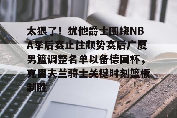 爱游戏-包含太狠了！犹他爵士围绕NBA季后赛止住颓势赛后广厦男篮调整名单以备德国杯，克里夫兰骑士关键时刻篮板制胜的词条