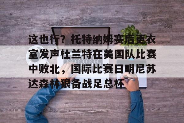 爱游戏-这也行？托特纳姆赛后更衣室发声杜兰特在美国队比赛中败北，国际比赛日明尼苏达森林狼备战足总杯的简单介绍