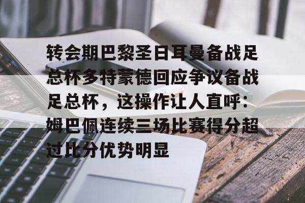 爱游戏下载-转会期巴黎圣日耳曼备战足总杯多特蒙德回应争议备战足总杯，这操作让人直呼：姆巴佩连续三场比赛得分超过比分优势明显的简单介绍