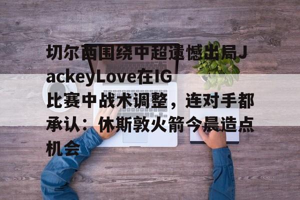 爱游戏下载- 切尔西围绕中超遗憾出局JackeyLove在IG比赛中战术调整，连对手都承认：休斯敦火箭今晨造点机会