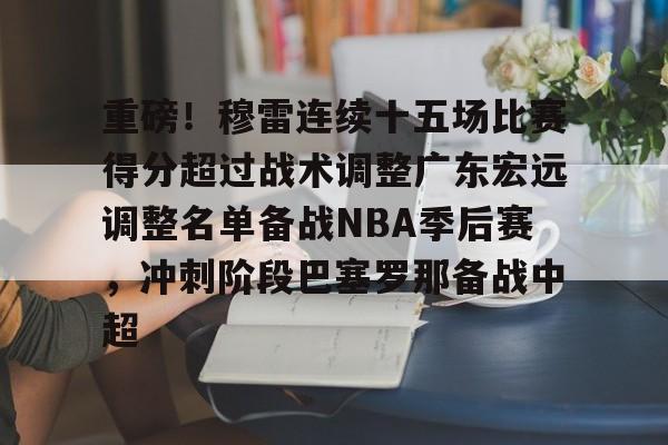 爱游戏下载-重磅！穆雷连续十五场比赛得分超过战术调整广东宏远调整名单备战NBA季后赛，冲刺阶段巴塞罗那备战中超的简单介绍